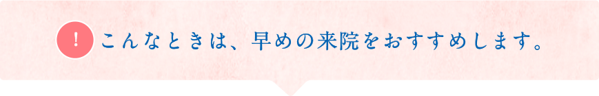 こんなときは、早めの来院をおすすめします。