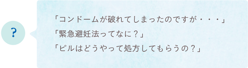 「コンドームが破れてしまったのですが・・・」「緊急避妊法ってなに？」「ピルはどうやって処方してもらうの？」