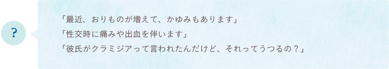 「最近、おりものが増えて、かゆみもあります」「性交時に痛みや出血を伴います」「彼氏がクラミジアって言われたんだけど、それってうつるの？」