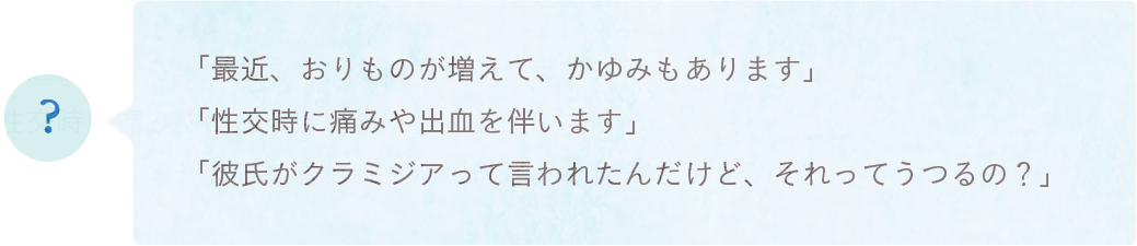 「最近、おりものが増えて、かゆみもあります」「性交時に痛みや出血を伴います」「彼氏がクラミジアって言われたんだけど、それってうつるの？」